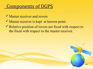 Master receiver and rovers
Master receiver is kept at known point.
Relative position of rovers are fixed with respect to
the fixed with respect to the master receiver.
Components of DGPS
18
 