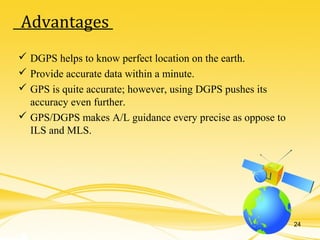  DGPS helps to know perfect location on the earth.
 Provide accurate data within a minute.
 GPS is quite accurate; however, using DGPS pushes its
accuracy even further.
 GPS/DGPS makes A/L guidance every precise as oppose to
ILS and MLS.
Advantages
24
 