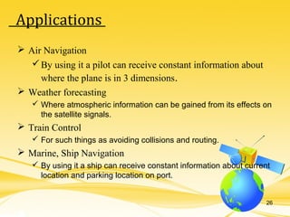  Air Navigation
By using it a pilot can receive constant information about
where the plane is in 3 dimensions.
 Weather forecasting
 Where atmospheric information can be gained from its effects on
the satellite signals.
 Train Control
 For such things as avoiding collisions and routing.
 Marine, Ship Navigation
 By using it a ship can receive constant information about current
location and parking location on port.
26
Applications
 