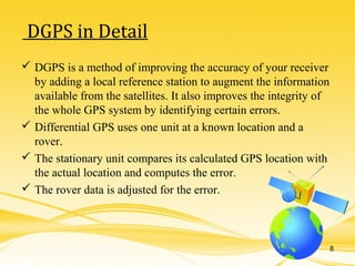  DGPS is a method of improving the accuracy of your receiver
by adding a local reference station to augment the information
available from the satellites. It also improves the integrity of
the whole GPS system by identifying certain errors.
 Differential GPS uses one unit at a known location and a
rover.
 The stationary unit compares its calculated GPS location with
the actual location and computes the error.
 The rover data is adjusted for the error.
DGPS in Detail
8
 