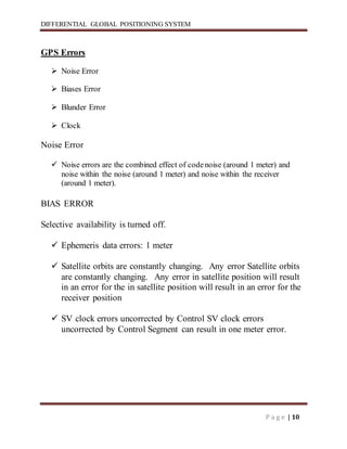 DIFFERENTIAL GLOBAL POSITIONING SYSTEM
P a g e | 10
GPS Errors
 Noise Error
 Biases Error
 Blunder Error
 Clock
Noise Error
 Noise errors are the combined effect of codenoise (around 1 meter) and
noise within the noise (around 1 meter) and noise within the receiver
(around 1 meter).
BIAS ERROR
Selective availability is turned off.
 Ephemeris data errors: 1 meter
 Satellite orbits are constantly changing. Any error Satellite orbits
are constantly changing. Any error in satellite position will result
in an error for the in satellite position will result in an error for the
receiver position
 SV clock errors uncorrected by Control SV clock errors
uncorrected by Control Segment can result in one meter error.
 