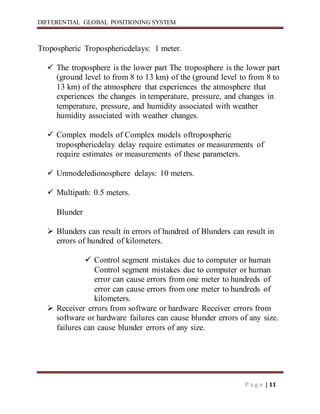 DIFFERENTIAL GLOBAL POSITIONING SYSTEM
P a g e | 11
Tropospheric Troposphericdelays: 1 meter.
 The troposphere is the lower part The troposphere is the lower part
(ground level to from 8 to 13 km) of the (ground level to from 8 to
13 km) of the atmosphere that experiences the atmosphere that
experiences the changes in temperature, pressure, and changes in
temperature, pressure, and humidity associated with weather
humidity associated with weather changes.
 Complex models of Complex models oftropospheric
troposphericdelay delay require estimates or measurements of
require estimates or measurements of these parameters.
 Unmodeledionosphere delays: 10 meters.
 Multipath: 0.5 meters.
Blunder
 Blunders can result in errors of hundred of Blunders can result in
errors of hundred of kilometers.
 Control segment mistakes due to computer or human
Control segment mistakes due to computer or human
error can cause errors from one meter to hundreds of
error can cause errors from one meter to hundreds of
kilometers.
 Receiver errors from software or hardware Receiver errors from
software or hardware failures can cause blunder errors of any size.
failures can cause blunder errors of any size.
 