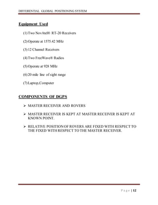 DIFFERENTIAL GLOBAL POSITIONING SYSTEM
P a g e | 12
Equipment Used
(1)Two NovAtel® RT-20 Receivers
(2)Operate at 1575.42 MHz
(3)12 Channel Receivers
(4)Two FreeWave® Radios
(5)Operate at 928 MHz
(6)20 mile line of sight range
(7)Laptop,Computer
COMPONENTS OF DGPS
 MASTER RECEIVER AND ROVERS
 MASTER RECEIVER IS KEPT AT MASTER RECEIVER IS KEPT AT
KNOWN POINT.
 RELATIVE POSITIONOF ROVERS ARE FIXED WITH RESPECT TO
THE FIXED WITH RESPECT TO THE MASTER RECEIVER.
 