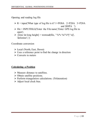 DIFFERENTIAL GLOBAL POSITIONING SYSTEM
P a g e | 15
Opening and reading log file
 R = input('What type of log file is it? 1=POSA 2=P20A 3=P20A
and DOPA ')
 file = INPUTDLG('Enter the File name','Enter GPS log file to
open')
 [time lat long height] = textread(file, ' %*s %f %*[^n]',
'delimiter',',')
Coordinate conversion
 Local (North, East, Down)
 Uses a reference point to find the change in direction
 Converts to meters
Calculating a Position
 Measure distance to satellites.
 Obtain satellite positions.
 Perform triangulation calculations. (Trilateration)
 Adjust local clock bias.
 