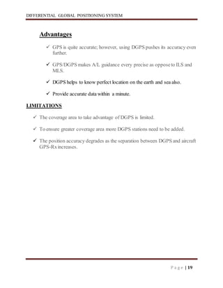 DIFFERENTIAL GLOBAL POSITIONING SYSTEM
P a g e | 19
Advantages
 GPS is quite accurate; however, using DGPS pushes its accuracy even
further.
 GPS/DGPS makes A/L guidance every precise as opposeto ILS and
MLS.
 DGPS helps to know perfect location on the earth and sea also.
 Provide accurate data within a minute.
LIMITATIONS
 The coverage area to take advantage of DGPS is limited.
 To ensure greater coverage area more DGPS stations need to be added.
 The position accuracy degrades as the separation between DGPS and aircraft
GPS-Rxincreases.
 