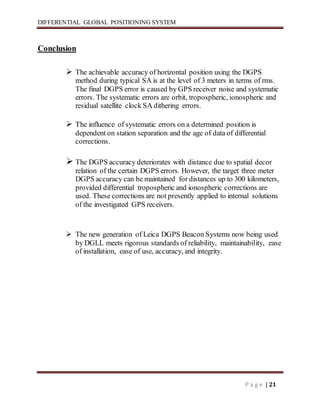 DIFFERENTIAL GLOBAL POSITIONING SYSTEM
P a g e | 21
Conclusion
 The achievable accuracy of horizontal position using the DGPS
method during typical SA is at the level of 3 meters in terms of rms.
The final DGPS error is caused by GPS receiver noise and systematic
errors. The systematic errors are orbit, tropospheric, ionospheric and
residual satellite clock SA dithering errors.
 The influence of systematic errors on a determined position is
dependent on station separation and the age of data of differential
corrections.
 The DGPS accuracy deteriorates with distance due to spatial decor
relation of the certain DGPS errors. However, the target three meter
DGPS accuracy can be maintained for distances up to 300 kilometers,
provided differential tropospheric and ionospheric corrections are
used. These corrections are not presently applied to internal solutions
of the investigated GPS receivers.
 The new generation of Leica DGPS Beacon Systems now being used
by DGLL meets rigorous standards of reliability, maintainability, ease
of installation, ease of use, accuracy, and integrity.
 