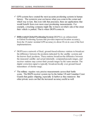 DIFFERENTIAL GLOBAL POSITIONING SYSTEM
P a g e | 3
 GPS systems have created the most accurate positioning systems in human
history. The system in your car knows when you come to the corner and
which way to turn. But even with that precision, there are applications that
would benefit from even more exact positioning measurements. For
example, a trucking company might like to know on which side of the street
their vehicle is parked. That is where DGPS comes in.
 Differential Global Positioning System(DGPS) is an enhancement
to Global Positioning System that provides improved location accuracy,
from the 15-meter nominal GPS accuracy to about 10 cm in case of the best
implementations.
 DGPS uses a network of fixed, ground-based reference stations to broadcast
the difference between the positions indicated by the satellite systems and
the known fixed positions. These stations broadcastthe difference between
the measured satellite and actual (internally computed)pseudo ranges, and
receiver stations may correct their pseudo ranges by the same amount. The
digital correction signal is typically broadcastlocally over ground-based
transmitters of shorter range.
 The military requires very precise measurements across their battle
scene. The DGPS receiver system run by the Indian US and Canadian Coast
Guards that guides shipping, especially in harbor as they maneuver. But
other private users can find the increased accuracy useful as well.
 