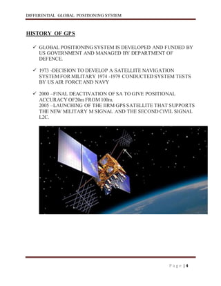 DIFFERENTIAL GLOBAL POSITIONING SYSTEM
P a g e | 4
HISTORY OF GPS
 GLOBAL POSITIONING SYSTEM IS DEVELOPED AND FUNDED BY
US GOVERNMENT AND MANAGED BY DEPARTMENT OF
DEFENCE.
 1973 -DECISION TO DEVELOP A SATELLITE NAVIGATION
SYSTEM FOR MILITARY 1974 -1979 CONDUCTED SYSTEM TESTS
BY US AIR FORCEAND NAVY
 2000 –FINAL DEACTIVATION OF SA TO GIVE POSITIONAL
ACCURACY OF20m FROM 100m.
2005 –LAUNCHING OF THE IIRM GPS SATELLITE THAT SUPPORTS
THE NEW MILITARY M SIGNAL AND THE SECOND CIVIL SIGNAL
L2C.
 