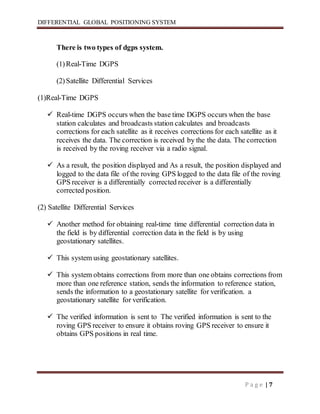 DIFFERENTIAL GLOBAL POSITIONING SYSTEM
P a g e | 7
There is two types of dgps system.
(1)Real-Time DGPS
(2)Satellite Differential Services
(1)Real-Time DGPS
 Real-time DGPS occurs when the base time DGPS occurs when the base
station calculates and broadcasts station calculates and broadcasts
corrections for each satellite as it receives corrections for each satellite as it
receives the data. The correction is received by the the data. The correction
is received by the roving receiver via a radio signal.
 As a result, the position displayed and As a result, the position displayed and
logged to the data file of the roving GPS logged to the data file of the roving
GPS receiver is a differentially corrected receiver is a differentially
corrected position.
(2) Satellite Differential Services
 Another method for obtaining real-time time differential correction data in
the field is by differential correction data in the field is by using
geostationary satellites.
 This system using geostationary satellites.
 This system obtains corrections from more than one obtains corrections from
more than one reference station, sends the information to reference station,
sends the information to a geostationary satellite for verification. a
geostationary satellite for verification.
 The verified information is sent to The verified information is sent to the
roving GPS receiver to ensure it obtains roving GPS receiver to ensure it
obtains GPS positions in real time.
 