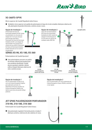 XS-360TS-SPYK
Micro-aspersor de Caudal Regulável sobre Estaca
     Verdadeiro micro-aspersor com padrão de pulverização em leque de círculo completo. Ideal para cobertura de
     solo, plantações de grandes dimensões, canteiros anuais e vasos.

Opção de instalação 1                                              Opção de instalação 2                                             XS-360TS-SPYK
                                         D*                                                                  8
O Pulverizador Xeri Estaca de                                      Ligue até seis Pulverizadores
Pulverização Verdadeira de 360° conjuga            8               Xeri Estaca de Pulverização     D*                27

um pulverizador com uma estaca de                                  Verdadeira de 360º através de
tubagem de 4-6 mm para colocação                                   tubagem de distribuição de
precisa da água. Basta ligar o                                     4-6 mm para um colector de
Pulverizador Xeri Estaca de Pulverização                           múltiplas saídas (EMT-6X).
Verdadeira de 360° a uma tubagem de
rega localizada 16 mm através de um                34
conector de rosca. NOTA: O Pulverizador
Xeri Estaca de Pulverização Verdadeira
de 360° é fornecido com um conector
roscado próprio.

SÉRIES XS-90, XS-180, XS-360
Pulverizadores de Caudal Ajustável

    Estes pulverizadores possuem um padrão
    de emissão uniforme para proporcionar
    uma excelente distribuição. Caudal/
    alcance ajustáveis rodando a válvula
    esférica integral. Ideal para cobertura de
    solo e canteiros anuais.                             XS-090                            XS-180                         XS-360
                                                     Pulverização de                Pulverização de Meio              Pulverização de
                                                    Quarto de Círculo                      Círculo                   Círculo Completo



                                              *
                                              *                                                                                     *
                                                                                                                                    B*


Opção de instalação 1                                                        Opção de instalação 2
Use um pulverizador roscado 10-32                                            Use um pulverizador com uma combinação de
com uma Coluna Emergente PolyFlex                                            Coluna Emergente e Estaca. PFR/RS é mais fácil
para aplicações pontuais. Os                                                 e mais rápido.
dispositivos emissores roscados nas
Colunas Emergentes PolyFlex são               15
                                              15

óptimos para zonas de grande tráfego
pedestre.




JET SPIKE PULVERIZADOR PERFURADOR
310-90, 310-180, 310-360
Pulverizador de Caudal Regulável Sobre Estaca

    Este pulverizador regulável é fornecido pronto a instalar. É
    ideal para canteiros, cobertura de solo e plantas em vasos.




www.rainbird.eu                                                                                                                                      11
 
