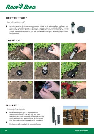 KIT RETROFIT 1800TM
     Para Pulverizadores 1800TM

        Permite converter de forma conveniente uma instalação de pulverizadores 1800 para um
        sistema de rega de baixo volume. O Retrokit proporciona uma pressão de 2,0 bar e ecrã de
        filtragem de 75 micron. Se o caudal for inferior a 680 l/h, substitua a electroválvula por uma
        Válvula LFV de Baixo Volume da Rain Bird. Use Xericaps 1800 para tapar os pulverizadores
        não utilizados.



     KIT RETROFIT




SÉRIE RWS
     Sistema de Rega Radicular

        O RWS permite que a água e o ar penetrem mais
        profundamente no solo. O RWS encoraja uma maior
        profundidade de raízes, garantindo assim maior saúde das
        árvores e arbustos, um crescimento mais rápido, plantas
        mais tolerantes a períodos de seca e melhor ancoragem.

        Previne o stress de transplante de árvores e arbustos.



14                                                                                                       www.rainbird.eu
 