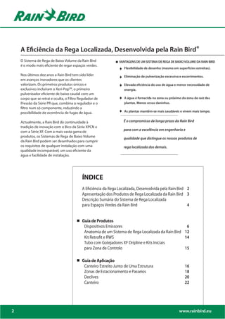 A Eficiência da Rega Localizada, Desenvolvida pela Rain Bird®
    O Sistema de Rega de Baixo Volume da Rain Bird               VANTAGENS DE UM SISTEMA DE REGA DE BAIXO VOLUME DA RAIN BIRD
    é o modo mais eficiente de regar espaços verdes.
                                                                    Flexibilidade de desenho (mesmo em superfícies estreitas).

    Nos últimos dez anos a Rain Bird tem sido líder                 Eliminação de pulverização excessiva e escorrimentos.
    em avanços inovadores que os clientes
    valorizam. Os primeiros produtos únicos e                       Elevada eficiência do uso de água e menor necessidade de
    exclusivos incluíram o Xeri-PopTM, o primeiro                   energia.
    pulverizador eficiente de baixo caudal com um
    corpo que se retrai e oculta, o Filtro Regulador de             A água é fornecida na zona ou próximo da zona de raiz das
    Pressão da Série PR que, combina o regulador e o                plantas. Menos ervas daninhas.
    filtro num só componente, reduzindo a
    possibilidade de ocorrência de fugas de água.                   As plantas mantêm-se mais saudáveis e vivem mais tempo.


    Actualmente, a Rain Bird dá continuidade à                      É o compromisso de longa prazo da Rain Bird
    tradição de inovação com o Bico da Série XPCN e
                                                                    para com a excelência em engenharia e
    com a Série XF. Com a mais vasta gama de
    produtos, os Sistemas de Rega de Baixo Volume
                                                                    qualidade que distingue os nossos produtos de
    da Rain Bird podem ser desenhados para cumprir
    os requisitos de qualquer instalação com uma                    rega localizada dos demais.
    qualidade incomparável, um uso eficiente da
    água e facilidade de instalação.




                                            ÍNDICE
                                            A Eficiência da Rega Localizada, Desenvolvida pela Rain Bird 2
                                            Apresentação dos Produtos de Rega Localizada da Rain Bird 3
                                            Descrição Sumária do Sistema de Rega Localizada
                                            para Espaços Verdes da Rain Bird                             4


                                            Guia de Produtos
                                             Dispositivos Emissores                                  6
                                             Anatomia de um Sistema de Rega Localizada da Rain Bird 12
                                             Kit Retrofit e RWS                                     14
                                             Tubo com Gotejadores XF Dripline e Kits Iniciais
                                             para Zona de Controlo                                  15

                                            Guia de Aplicação
                                             Canteiro Estreito Junto de Uma Estrutura                       16
                                             Zonas de Estacionamento e Passeios                             18
                                             Declives                                                       20
                                             Canteiro                                                       22




2                                                                                                       www.rainbird.eu
 