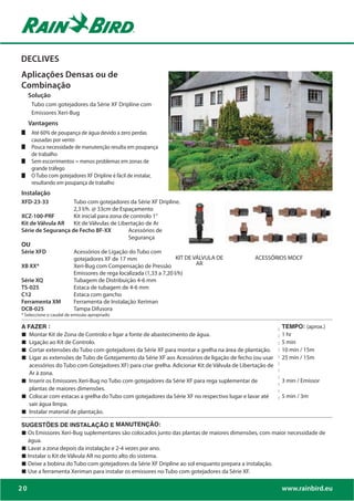 DECLIVES
Aplicações Densas ou de
Combinação
     Solução
      Tubo com gotejadores da Série XF Dripline com
      Emissores Xeri-Bug
     Vantagens

      causadas por vento
      Pouca necessidade de manutenção resulta em poupança
      de trabalho
      Sem escorrimentos = menos problemas em zonas de
      grande tráfego
      O Tubo com gotejadores XF Dripline é fácil de instalar,
      resultando em poupança de trabalho
Instalação
XFD-23-33           Tubo com gotejadores da Série XF Dripline.
                    2,3 l/h. @ 33cm de Espaçamento
XCZ-100-PRF         Kit inicial para zona de controlo 1”
Kit de Válvula AR   Kit de Válvulas de Libertação de Ar
Série de Segurança de Fecho BF-XX           Acessórios de
                                            Segurança
OU
Série XFD           Acessórios de Ligação do Tubo com
                    gotejadores XF de 17 mm                    KIT DE VÁLVULA DE              ACESSÓRIOS MDCF
XB XX*              Xeri-Bug com Compensação de Pressão                AR
                    Emissores de rega localizada (1,33 a 7,20 l/h)
Série XQ            Tubagem de Distribuição 4-6 mm
TS-025              Estaca de tubagem de 4-6 mm
C12                 Estaca com gancho
Ferramenta XM       Ferramenta de Instalação Xeriman
DCB-025             Tampa Difusora
* Seleccione o caudal de emissão apropriado

A FAZER :                                                                                                TEMPO: (aprox.)
„ Montar Kit de Zona de Controlo e ligar a fonte de abastecimento de água.                               1 hr
„ Ligação ao Kit de Controlo.                                                                            5 min
„ Cortar extensões do Tubo com gotejadores da Série XF para montar a grelha na área de plantação.        10 min / 15m
„ Ligar as extensões de Tubo de Gotejamento da Série XF aos Acessórios de ligação de fecho (ou usar      25 min / 15m
   acessórios do Tubo com Gotejadores XF) para criar grelha. Adicionar Kit de Válvula de Libertação de
   Ar à zona.
„ Inserir os Emissores Xeri-Bug no Tubo com gotejadores da Série XF para rega suplementar de             3 min / Emissor
   plantas de maiores dimensões.
„ Colocar com estacas a grelha do Tubo com gotejadores da Série XF no respectivo lugar e lavar até       5 min / 3m
   sair água limpa.
„ Instalar material de plantação.
SUGESTÕES DE INSTALAÇÃO E MANUTENÇÃO:
„ Os Emissores Xeri-Bug suplementares são colocados junto das plantas de maiores dimensões, com maior necessidade de
  água.
„ Lavar a zona depois da instalação e 2-4 vezes por ano.
„ Instalar o Kit de Válvula AR no ponto alto do sistema.
„ Deixe a bobina do Tubo com gotejadores da Série XF Dripline ao sol enquanto prepara a instalação.
„ Use a ferramenta Xeriman para instalar os emissores no Tubo com gotejadores da Série XF.

20                                                                                                       www.rainbird.eu
 