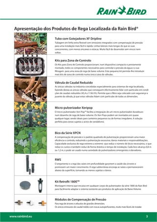 Apresentação dos Produtos de Rega Localizada da Rain Bird®

                      Tubo com Gotejadores XF Dripline
                      Tubagem em linha extra flexivel com emissores integrados com compensação de pressão
                      para uma instalação mais fácil e rápida. Linhas laterais mais longas do que as suas
                      concorrentes, com menos encaixes e estacas. Muito fácil de desenrolar sem vincos nem
                      voltas.


                      Kits para Zona de Controlo
                      Os Kits para Zona de Controlo proporcionam, num dispositivo compacto e previamente
                      montado, todos os componentes necessários para controlar a pressão da água e a sua
                      filtragem para uma zona de rega de baixo volume. Este pequeno kit permite-lhe introduzir
                      mais kits de zona de controlo numa única caixa de válvulas.


                      Válvula de Caudal Reduzido
                      As únicas válvulas na indústria concebidas especialmente para sistemas de rega localizada,
                      fazendo destas as únicas válvulas que conseguem efectivamente lidar com particulas em condi-
                      ções de caudais reduzidos (45,4 a 1136 l/h). Permite que o filtro seja colocado com segurança a
                      jusante da válvula, já que estas válvulas lidam com partículas de todas as dimensões.



                      Micro-pulverizador Xeripop
                      O micro-pulverizador Xeri-Pop™ facilita a integração de um micro-pulverizador duradouro
                      num desenho de rega de baixo volume. Os Xeri-Pops podem ser montados em quase
                      qualquer lugar, sendo ideais para canteiros pequenos ou de formas irregulares. A solução
                      perfeita para zonas sujeitas a actos de vandalismo.



                      Bico da Série XPCN
                      A compensação de pressão e o padrão quadrado de pulverização proporcionam uma maior
                      eficiência e controlo, reduzindo a pulverização excessiva, danos materiais e responsabilizações.
                      Capacidade exclusiva de rega extremo a extremo que reduz o número de bicos necessários, o que
                      reduz os custos e também reduz de forma drástica o tempo de instalação. Cada bico alcança 0,8 m
                      ou 1,2 m, e pode ser usado numa variedade de pulverizadores emergentes e elevadores.



                      RWS
                      O arejamento e a rega das raízes em profundidade garantem a saúde das árvores e
                      promovem um maior crescimento. A rega subterrânea encoraja as raízes a permanecerem
                      abaixo da superfície, tornando-as menos sujeitas a danos.



                      Kit Retrofit 1800TM
                      Montagem interna que encaixa em qualquer corpo de pulverizador da série 1800 da Rain Bird
                      para facilmente adaptar o sistema existente aos produtos de aplicação de Baixo Volume.



                      Módulos de Compensação de Pressão
                      Para rega de árvores e arbustos de grandes dimensões.
                      Os únicos emissores de caudal médio com roscas autoperfurantes, muito mais fáceis de instalar.



www.rainbird.eu                                                                                                        3
 