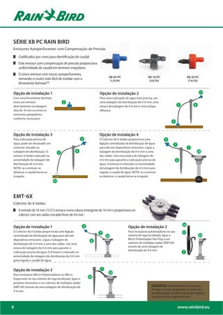 SÉRIE XB PC RAIN BIRD
Emissores Autoperfurantes com Compensação de Pressão.

    Codificados por cores para identificação do caudal.
    Este emissor com compensação de pressão proporciona
    uniformidade de caudal em terrenos irregulares.
    O único emissor com roscas autoperfurantes,
                                                                        XB-05-PC                       XB-10-PC                             XB-20-PC
    tornando-o muito mais fácil de instalar com a                        (1,9 l/h)                      (3,8 l/h)                            (7.6 l/h)
    ferramenta XerimanTM.

Opção de instalação 1                                            Opção de instalação 2                                                                   11

Com uma ferramenta Xeriman,                                      Para uma colocação de água mais precisa, use
insira um emissor                       3                        uma tubagem de distribuição de 4-6 mm, uma
                                                                                                                                        7         6
directamente na tubagem                                          estaca de tubagem de 4-6 mm e uma tampa
drip de 16 mm ou entre os                                        difusora.
emissores gotejadores,
conforme necessário.
                                                                                                                            3




Opção de instalação 3                                            Opção de instalação 4
Para colocação precisa de                               6        O Colector de 6 Saídas proporciona uma              3
água, pode ser encaixado um                                      ligação centralizada da distribuição de água                   7
conector roscado na                                              para até seis dispositivos emissores. Ligue a                              7
tubagem de distribuição. O                       7               tubagem de distribuição de 4-6 mm a uma                                              23
                                    8
                                    8
emissor é então colocado na                                      das saídas. Use uma estaca de tubagem de
extremidade da tubagem de                                        4-6 mm para garantir a colocação precisa da                        6
distribuição de 4-6 mm.                                          água. O emissor é colocado na extremidade
NOTA: se o emissor se           9                                da tubagem de distribuição de 4-6 mm para
deslocar, o caudal torna-se                                      regular o caudal de água. NOTA: se o emissor
irregular.                                                       se deslocar, o caudal torna-se irregular.
                               17
                                5




EMT-6X
Colector de 6 Saídas
    A entrada de 16 mm (15/21) enrosca numa coluna emergente de 16 mm e proporciona um
    colector com seis saídas roscadas livres de 4-6 mm.


Opção de instalação 1                                                                  Opção de instalação 2
O Colector de 6 Saídas proporciona uma ligação                                         Para incorporar pulverizadores no seu
centralizada de distribuição de água para até seis                                     sistema de rega localizada, ligue o
dispositivos emissores. Ligue a tubagem de                                             Micro-Pulverizador Xeri-Pop a um
distribuição de 4-6 mm a uma das saídas. Use uma                                       colector de múltiplas saídas (EMT-6X)
estaca de tubagem de 4-6 mm para garantir a                                            através de uma tubagem de
                                                                                       distribuição de 4-6 mm.
colocação precisa da água. O emissor é colocado na
extremidade da tubagem de distribuição de 4-6 mm
para regular o caudal de água.


Opção de instalação 3                                             8
Para incorporar Micro-Pulverizadores ou Micro-
                                                            20
Aspersores no seu sistema de rega localizada, ligue o
produto necessário a um colector de múltiplas saídas
(EMT-6X) através de uma tubagem de distribuição de                                                        SUGESTÃO: Tenha em atenção os tempos
                                                                                                          de rega e as taxas de aplicação. A mistura de
4-6 mm.
                                                                                                          produtos ligados ao EMT-6X pode dar origem a
                                                                                                          rega excessiva ou rega insuficiente.


6                                                                                                                                       www.rainbird.eu
 