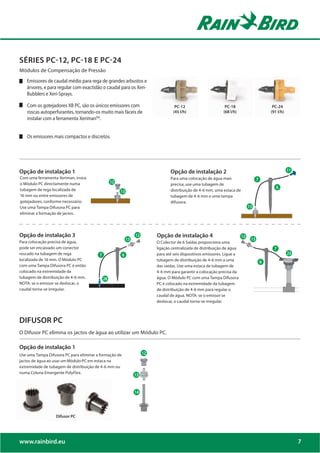 SÉRIES PC-12, PC-18 E PC-24
Módulos de Compensação de Pressão
   Emissores de caudal médio para rega de grandes arbustos e
   árvores, e para regular com exactidão o caudal para os Xeri-
   Bubblers e Xeri-Sprays.

    Com os gotejadores XB PC, são os únicos emissores com                              PC-12                      PC-18                   PC-24
    roscas autoperfurantes, tornando-os muito mais fáceis de                          (45 l/h)                   (68 l/h)                (91 l/h)
    instalar com a ferramenta XerimanTM.


    Os emissores mais compactos e discretos.




Opção de instalação 1                                                               Opção de instalação 2                                           12
Com uma ferramenta Xeriman, insira                                                  Para uma colocação de água mais
o Módulo PC directamente numa                     13
                                                                                    precisa, use uma tubagem de
tubagem de rega localizada de                           6                           distribuição de 4-6 mm, uma estaca de
16 mm ou entre emissores de
                                                        *                           tubagem de 4-6 mm e uma tampa
gotejadores, conforme necessário.                                                   difusora.
Use uma Tampa Difusora PC para                                                                                                   *
eliminar a formação de jactos.




Opção de instalação 3                                                        Opção de instalação 4
                                                                        31




Para colocação precisa de água,
                                                                                                                            13
                                                                             O Colector de 6 Saídas proporciona uma
pode ser encaixado um conector                                               ligação centralizada de distribuição de água                  8
roscado na tubagem de rega               8                  7                para até seis dispositivos emissores. Ligue a           7              27

localizada de 16 mm. O Módulo PC                                             tubagem de distribuição de 4-6 mm a uma
com uma Tampa Difusora PC é então                                            das saídas. Use uma estaca de tubagem de
colocado na extremidade da                                                   4-6 mm para garantir a colocação precisa da
tubagem de distribuição de 4-6 mm.   6       34                 3
                                                                             água. O Módulo PC com uma Tampa Difusora
NOTA: se o emissor se deslocar, o                                            PC é colocado na extremidade da tubagem
caudal torna-se irregular.                             33
                                                       33                    de distribuição de 4-6 mm para regular o
                                                                             caudal de água. NOTA: se o emissor se
                                                                             deslocar, o caudal torna-se irregular.



DIFUSOR PC
O Difusor PC elimina os jactos de água ao utilizar um Módulo PC.

Opção de instalação 1
Use uma Tampa Difusora PC para eliminar a formação de
jactos de água ao usar um Módulo PC em estaca na
extremidade de tubagem de distribuição de 4-6 mm ou
numa Coluna Emergente PolyFlex.



                                                                    5




                   Difusor PC




www.rainbird.eu                                                                                                                                          7
 