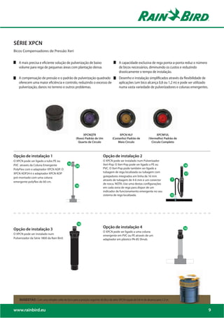 SÉRIE XPCN
Bicos Compensadores de Pressão Xeri


    A mais precisa e eficiente solução de pulverização de baixo                       A capacidade exclusiva de rega ponta-a-ponta reduz o número
    volume para rega de pequenas áreas com plantação densa.                           de bicos necessários, diminuindo os custos e reduzindo
                                                                                      drasticamente o tempo de instalação.
    A compensação de pressão e o padrão de pulverização quadrado                      Desenho e instalação simplificados através da flexibilidade de
    oferecem uma maior eficiência e controlo, reduzindo o excesso de                  aplicações (um bico alcança 0,8 ou 1,2 m) e pode ser utilizado
    pulverização, danos no terreno e outros problemas.                                numa vasta variedade de pulverizadores e colunas emergentes.




                                                       XPCNQTR                         XPCN HLF                      XPCNFUL
                                                  (Roxo) Padrão de Um            (Castanho) Padrão de          (Vermelho) Padrão de
                                                    Quarto de Circulo                Meio Circulo                Circulo Completo



Opção de instalação 1                                                    Opção de instalação 2
O XPCN pode ser ligado a tubo PE ou                                      O XPCN pode ser instalado num Pulverizador
                                            18
PVC através da Coluna Emergente                   28
                                                                         Xeri-Pop. O Xeri-Pop pode ser ligado a PE ou
PolyFlex com o adaptador XPCN ADP. O                                     PVC. O Xeri-Pop pode também ser ligado a
XPCN ADP24 é o adaptador XPCN ADP                                        tubagem de rega localizada ou tubagem com
pré-montado com uma coluna                                               gotejadores integrados em linha de 16 mm
                                                                         através de tubagem de 4-6 mm e um conector
emergente polyflex de 60 cm.
                                                                         de rosca. NOTA: Use uma destas configurações
                                                  15
                                                                         em cada zona de rega para dispor de um
                                                                         indicador de funcionamento emergente no seu
                                                                         sistema de rega localizada.




                                                                         Opção de instalação 4
Opção de instalação 3
                                                                         O XPCN pode ser ligado a uma coluna
O XPCN pode ser instalado num
                                                                         emergente em PVC ou PE através de um
Pulverizador da Série 1800 da Rain Bird.                                 adaptador em plástico PA-8S Shrub.




    SUGESTÃO: Com uma simples volta do bico para a posição seguinte do Bico da série XPCN regula de 0,8 m de alcance para 1,2 m.


www.rainbird.eu                                                                                                                                        9
 