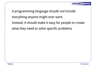 A programming language should not include 
everything anyone might ever want 
Instead, it should make it easy for ppeeooppllee ttoo ccrreeaattee 
what they need to solve specific problems 
Python Functions 
 