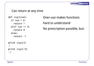 Can return at any time 
ddddeeeeffff sign(num): 
iiiiffff num > 0: 
Over-use makes functions 
rrrreeeettttuuuurrrrnnnn 1 hard to understand 
eeeelllliiiiffff num == 0: 
rrrreeeettttuuuurrrrnnnn 0 
eeeellllsssseeee:::: 
rrrreeeettttuuuurrrrnnnn -1 
pppprrrriiiinnnntttt sign(3) 
No prescription possible, but: 
1 
pppprrrriiiinnnntttt sign(-9) 
-1 
Python Functions 
 