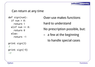 Can return at any time 
ddddeeeeffff sign(num): 
iiiiffff num > 0: 
Over-use makes functions 
rrrreeeettttuuuurrrrnnnn 1 hard to understand 
eeeelllliiiiffff num == 0: 
rrrreeeettttuuuurrrrnnnn 0 
eeeellllsssseeee:::: 
rrrreeeettttuuuurrrrnnnn -1 
pppprrrriiiinnnntttt sign(3) 
No prescription possible, but: 
– a few at the beginning 
to handle special cases 
1 
pppprrrriiiinnnntttt sign(-9) 
-1 
Python Functions 
 