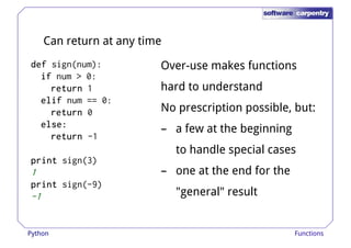 Can return at any time 
ddddeeeeffff sign(num): 
iiiiffff num > 0: 
Over-use makes functions 
rrrreeeettttuuuurrrrnnnn 1 hard to understand 
eeeelllliiiiffff num == 0: 
rrrreeeettttuuuurrrrnnnn 0 
eeeellllsssseeee:::: 
rrrreeeettttuuuurrrrnnnn -1 
pppprrrriiiinnnntttt sign(3) 
No prescription possible, but: 
– a few at the beginning 
to handle special cases 
– one at the end for the 
1 
pppprrrriiiinnnntttt sign(-9) 
-1 
"general" result 
Python Functions 
 