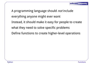 A programming language should not include 
everything anyone might ever want 
Instead, it should make it easy for ppeeooppllee ttoo ccrreeaattee 
what they need to solve specific problems 
Define functions to create higher-level operations 
Python Functions 
 