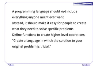 A programming language should not include 
everything anyone might ever want 
Instead, it should make it easy for ppeeooppllee ttoo ccrreeaattee 
what they need to solve specific problems 
Define functions to create higher-level operations 
"Create a language in which the solution to your 
original problem is trivial." 
Python Functions 
 
