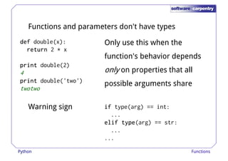 Functions and parameters don't have types 
ddddeeeeffff double(x): 
rrrreeeettttuuuurrrrnnnn 2 * x 
Only use this when the 
function's behavior depends 
pppprrrriiiinnnntttt double(2) 
4 
pppprrrriiiinnnntttt double('two') 
twotwo 
only on properties that all 
possible arguments share 
Warning sign iiiiffff type(arg) == int: 
... 
eeeelllliiiiffff ttttyyyyppppeeee(arg) == str: 
... 
... 
Python Functions 
 
