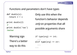 Functions and parameters don't have types 
ddddeeeeffff double(x): 
rrrreeeettttuuuurrrrnnnn 2 * x 
Only use this when the 
function's behavior depends 
pppprrrriiiinnnntttt double(2) 
4 
pppprrrriiiinnnntttt double('two') 
twotwo 
only on properties that all 
possible arguments share 
Warning sign 
iiiiffff type(arg) == int: 
There's a better 
way to do this 
... 
eeeelllliiiiffff ttttyyyyppppeeee(arg) == str: 
... 
... 
Python Functions 
 