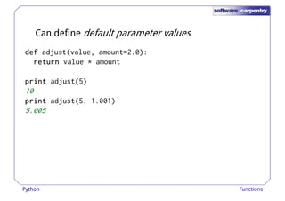 Can define default parameter values 
ddddeeeeffff adjust(value, amount=2.0): 
rrrreeeettttuuuurrrrnnnn value * amount 
pppprrrriiiinnnntttt adjust(5) 
10 
pppprrrriiiinnnntttt adjust(5, 1.001) 
5.005 
Python Functions 
 