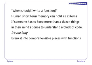 "When should I write a function?" 
Human short term memory can hold 7± 2 items 
If someone has to keep more tthhaann aa ddoozzeenn tthhiinnggss 
in their mind at once to understand a block of code, 
it's too long 
Break it into comprehensible pieces with functions 
Python Functions 
 