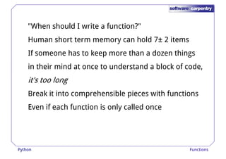 "When should I write a function?" 
Human short term memory can hold 7± 2 items 
If someone has to keep more tthhaann aa ddoozzeenn tthhiinnggss 
in their mind at once to understand a block of code, 
it's too long 
Break it into comprehensible pieces with functions 
Even if each function is only called once 
Python Functions 
 