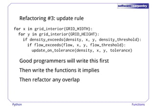 Refactoring #3: update rule 
ffffoooorrrr x iiiinnnn grid_interior(GRID_WIDTH): 
ffffoooorrrr y iiiinnnn grid_interior(GRID_HEIGHT): 
iiiiffff density_exceeds(density, x, y, density_threshold): 
iiiiffff flow_exceeds(flow, x, y, flow_threshold): 
update_on_tolerance(density, x, y, tolerance) 
Good programmers will write this first 
Then write the functions it implies 
Then refactor any overlap 
Python Functions 
 