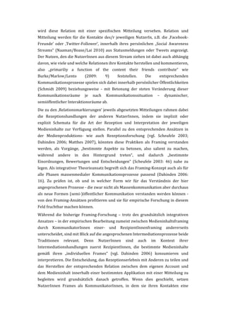 wird	
   diese	
   Relation	
   mit	
   einer	
   spezifischen	
   Mitteilung	
   versehen.	
   Relation	
   und	
  
Mitteilung	
   werden	
   für	
   die	
   Kontakte	
   des/r	
   jeweiligen	
   NutzerIn,	
   z.B.	
   die	
   ‚Facebook-­‐
Freunde’	
   oder	
   ‚Twitter-­‐Follower’,	
   innerhalb	
   ihres	
   persönlichen	
   „Social	
   Awareness	
  
Streams“	
   (Naaman/Boase/Lai	
   2010)	
   aus	
   Statusmeldungen	
   oder	
   Tweets	
   angezeigt.	
  
Der	
   Nutzen,	
   den	
   die	
   NutzerInnen	
   aus	
   diesem	
   Stream	
   ziehen	
   ist	
   dabei	
   auch	
   abhängig	
  
davon,	
  wie	
  viele	
  und	
  welche	
  Relationen	
  ihre	
  Kontakte	
  herstellen	
  und	
  kommentieren,	
  
also	
   „primariliy	
   a	
   function	
   of	
   the	
   content	
   their	
   friends	
   contribute“	
   wie	
  
Burke/Marlow/Lento	
                      (2009:	
          9)	
       feststellen.	
          Die	
        entsprechenden	
  
Kommunikationsprozesse	
  spielen	
  sich	
  dabei	
  innerhalb	
  persönlicher	
  Öffentlichkeiten	
  
(Schmidt	
   2009)	
   beziehungsweise	
   -­‐	
   mit	
   Betonung	
   der	
   steten	
   Veränderung	
   dieser	
  
Kommunikationsräume	
   je	
   nach	
   Kommunikationssituation	
   –	
   dynamischer,	
  
semiöffentlicher	
  Interaktionsräume	
  ab.	
  	
  
Die	
  zu	
  den	
  ‚Relationsmarkierungen’	
  jeweils	
  abgesetzten	
  Mitteilungen	
  rahmen	
  dabei	
  
die	
   Rezeptionshandlungen	
   der	
   anderen	
   NutzerInnen,	
   indem	
   sie	
   implizit	
   oder	
  
explizit	
   Schemata	
   für	
   die	
   Art	
   der	
   Rezeption	
   und	
   Interpretation	
   der	
   jeweiligen	
  
Medieninhalte	
   zur	
   Verfügung	
   stellen.	
   Parallel	
   zu	
   den	
   entsprechenden	
   Ansätzen	
   in	
  
der	
   Medienproduktions-­‐	
   wie	
   auch	
   Rezeptionsforschung	
   (vgl.	
   Scheufele	
   2003;	
  
Dahinden	
   2006;	
   Matthes	
   2007),	
   könnten	
   diese	
   Praktiken	
   als	
   Framing	
   verstanden	
  
werden,	
   als	
   Vorgänge,	
   „bestimmte	
   Aspekte	
   zu	
   betonen,	
   also	
   salient	
   zu	
   machen,	
  
während	
   andere	
   in	
   den	
   Hintergrund	
   treten“,	
   und	
   dadurch	
   „bestimmte	
  
Einordnungen,	
   Bewertungen	
   und	
   Entscheidungen“	
   (Scheufele	
   2003:	
   46)	
   nahe	
   zu	
  
legen.	
   Als	
   integrativer	
   Theorieansatz	
   begreift	
   sich	
   das	
   Framing-­‐Konzept	
   auch	
   als	
   für	
  
alle	
   Phasen	
   massenmedialer	
   Kommunikationsprozesse	
   passend	
   (Dahinden	
   2006:	
  
16).	
   Zu	
   prüfen	
   ist,	
   ob	
   und	
   in	
   welcher	
   Form	
   wir	
   für	
   das	
   Verständnis	
   der	
   hier	
  
angesprochenen	
  Prozesse	
  -­‐	
  die	
  zwar	
  nicht	
  als	
  Massenkommunikation	
  aber	
  durchaus	
  
als	
   neue	
   Formen	
   (semi-­‐)öffentlicher	
   Kommunikation	
   verstanden	
   werden	
   können	
   -­‐	
  
von	
  den	
  Framing-­‐Ansätzen	
  profitieren	
  und	
  sie	
  für	
  empirische	
  Forschung	
  in	
  diesem	
  
Feld	
  fruchtbar	
  machen	
  können.	
  
Während	
   die	
   bisherige	
   Framing-­‐Forschung	
   –	
   trotz	
   des	
   grundsätzlich	
   integrativen	
  
Ansatzes	
   –	
   in	
   der	
   empirischen	
   Bearbeitung	
   zumeist	
   zwischen	
   Medieninhaltsframing	
  
durch	
   KommunikatorInnen	
   einer-­‐	
   und	
   RezipientInnenframing	
   andererseits	
  
unterscheidet,	
  sind	
  mit	
  Blick	
  auf	
  die	
  angesprochenen	
  Intermediationsprozesse	
  beide	
  
Traditionen	
   relevant.	
   Denn	
   NutzerInnen	
   sind	
   auch	
   im	
   Kontext	
   ihrer	
  
Intermediationshandlungen	
   zuerst	
   RezipientInnen,	
   die	
   bestimmte	
   Medieninhalte	
  
gemäß	
   ihren	
   „individuellen	
   Frames“	
   (vgl.	
   Dahinden	
   2006)	
   konsumieren	
   und	
  
interpretieren.	
  Die	
  Entscheidung,	
  das	
  Rezeptionserlebnis	
  mit	
  Anderen	
  zu	
  teilen	
  und	
  
das	
   Herstellen	
   der	
   entsprechenden	
   Relation	
   zwischen	
   dem	
   eigenen	
   Account	
   und	
  
dem	
   Medieninhalt	
   innerhalb	
   einer	
   bestimmten	
   Applikation	
   mit	
   einer	
   Mitteilung	
   zu	
  
begleiten	
   wird	
   grundsätzlich	
   danach	
   getroffen.	
   Wenn	
   dies	
   geschieht,	
   setzen	
  
NutzerInnen	
   Frames	
   als	
   KommunikatorInnen,	
   in	
   dem	
   sie	
   ihren	
   Kontakten	
   eine	
  
 