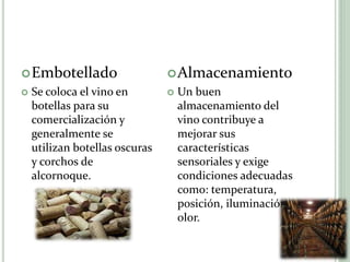 Embotellado
 Se coloca el vino en
botellas para su
comercialización y
generalmente se
utilizan botellas oscuras
y corchos de
alcornoque.
Almacenamiento
 Un buen
almacenamiento del
vino contribuye a
mejorar sus
características
sensoriales y exige
condiciones adecuadas
como: temperatura,
posición, iluminación y
olor.
 
