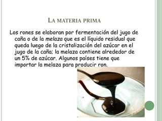 LA MATERIA PRIMA
Los rones se elaboran por fermentación del jugo de
caña o de la melaza que es el líquido residual que
queda luego de la cristalización del azúcar en el
jugo de la caña; la melaza contiene alrededor de
un 5% de azúcar. Algunos países tiene que
importar la melaza para producir ron.
 