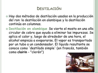 DESTILACIÓN
 Hay dos métodos de destilación usados en la producción
del ron: la destilación en alambique y la destilación
continúa en columnas.
 Destilación en alambique Se vierte el mosto en una olla
circular de cobre que ayuda a eliminar las impurezas. Se
aplica el calor y, luego de alrededor de una hora, el
alcohol empieza a evaporarse. El vapor es transportado
por un tubo a un condensador. El líquido resultante se
conoce como 'destilado simple' (en francés, también
como clairin - "clerén")
 