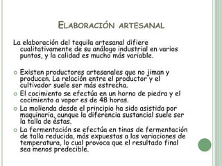 ELABORACIÓN ARTESANAL
La elaboración del tequila artesanal difiere
cualitativamente de su análogo industrial en varios
puntos, y la calidad es mucho más variable.
 Existen productores artesanales que no jiman y
producen. La relación entre el productor y el
cultivador suele ser más estrecha.
 El cocimiento se efectúa en un horno de piedra y el
cocimiento a vapor es de 48 horas.
 La molienda desde el principio ha sido asistida por
maquinaria, aunque la diferencia sustancial suele ser
la talla de éstas.
 La fermentación se efectúa en tinas de fermentación
de talla reducida, más expuestas a las variaciones de
temperatura, lo cual provoca que el resultado final
sea menos predecible.
 