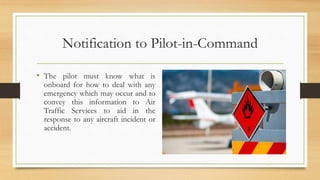 Notification to Pilot-in-Command
• The pilot must know what is
onboard for how to deal with any
emergency which may occur and to
convey this information to Air
Traffic Services to aid in the
response to any aircraft incident or
accident.
 