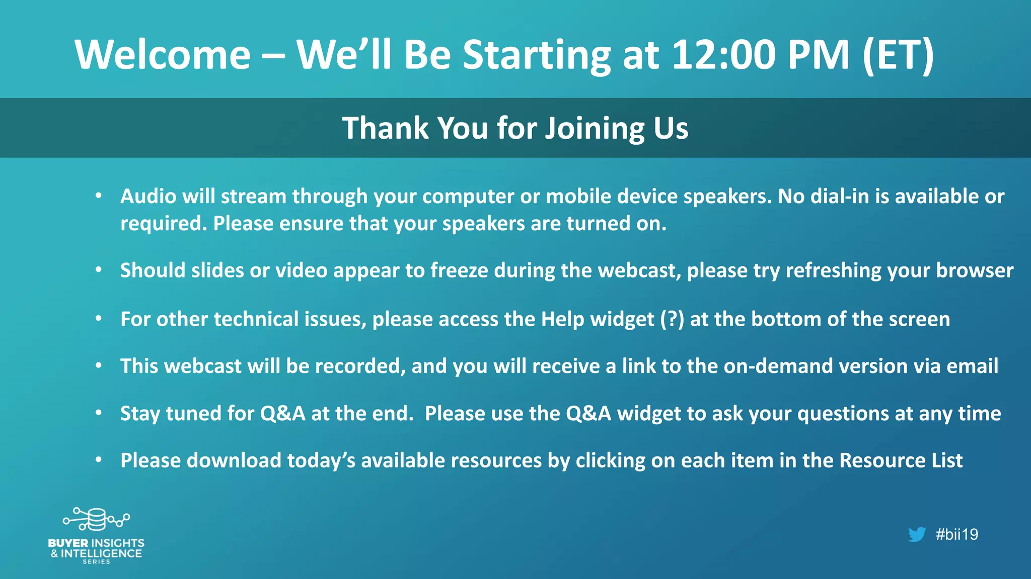 #bii19
Welcome – We’ll Be Starting at 12:00 PM (ET)
• Audio will stream through your computer or mobile device speakers. No dial-in is available or
required. Please ensure that your speakers are turned on.
• Should slides or video appear to freeze during the webcast, please try refreshing your browser
• For other technical issues, please access the Help widget (?) at the bottom of the screen
• This webcast will be recorded, and you will receive a link to the on-demand version via email
• Stay tuned for Q&A at the end. Please use the Q&A widget to ask your questions at any time
• Please download today’s available resources by clicking on each item in the Resource List
Thank You for Joining Us
 