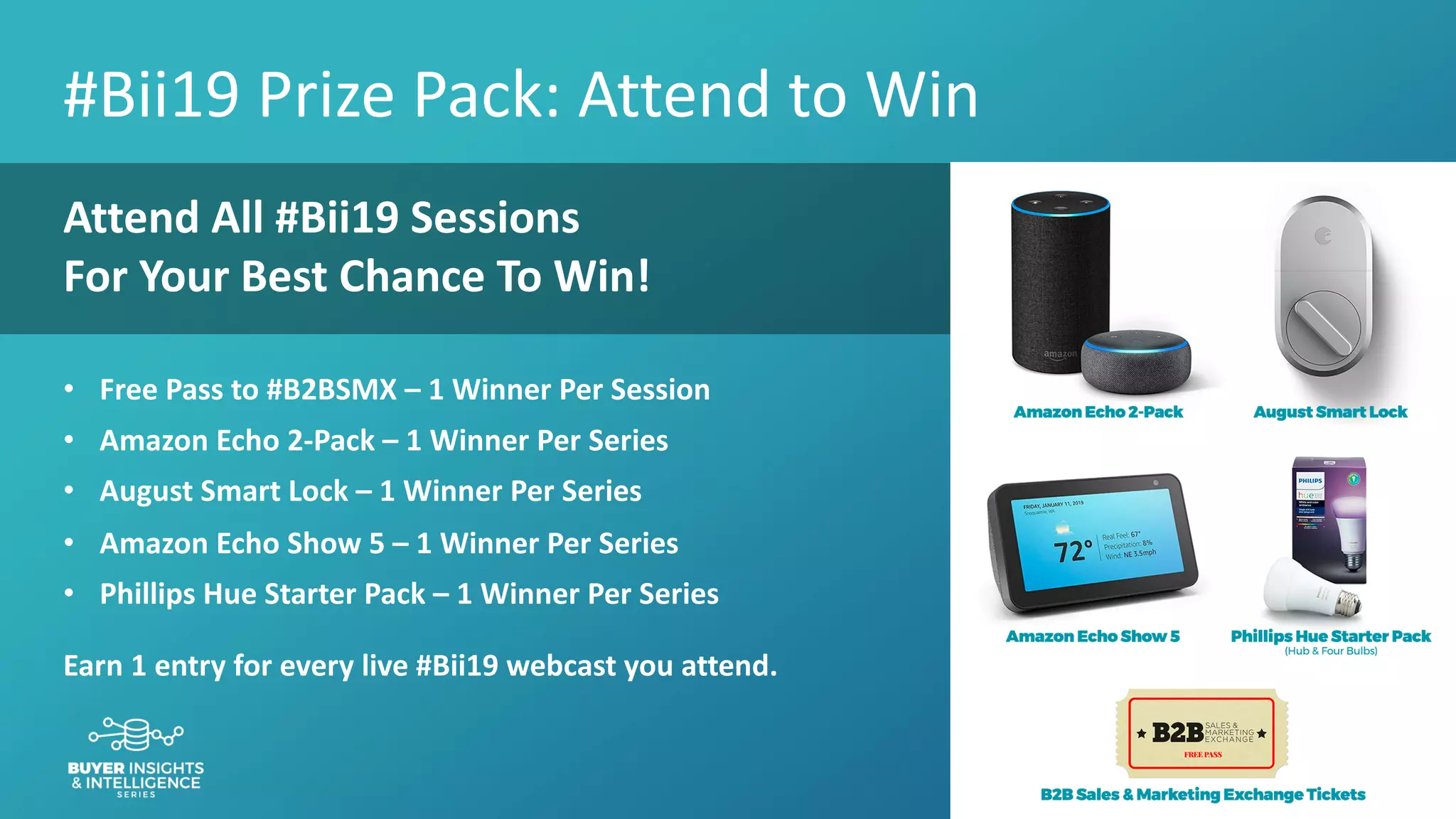 #bii19
#Bii19 Prize Pack: Attend to Win
Attend All #Bii19 Sessions
For Your Best Chance To Win!
• Free Pass to #B2BSMX – 1 Winner Per Session
• Amazon Echo 2-Pack – 1 Winner Per Series
• August Smart Lock – 1 Winner Per Series
• Amazon Echo Show 5 – 1 Winner Per Series
• Phillips Hue Starter Pack – 1 Winner Per Series
Earn 1 entry for every live #Bii19 webcast you attend.
 