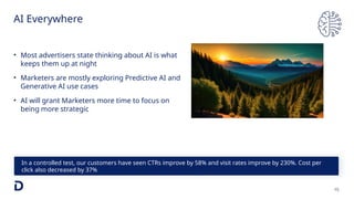 AI Everywhere
15
In a controlled test, our customers have seen CTRs improve by 58% and visit rates improve by 230%. Cost per
click also decreased by 37%
• Most advertisers state thinking about AI is what
keeps them up at night
• Marketers are mostly exploring Predictive AI and
Generative AI use cases
• AI will grant Marketers more time to focus on
being more strategic
 