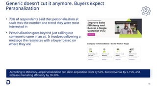16
According to McKinsey, ad personalization can slash acquisition costs by 50%, boost revenue by 5-15%, and
increase marketing efficiency by 10-30%.
Generic doesn’t cut it anymore. Buyers expect
Personalization
• 73% of respondents said that personalization at
scale was the number one trend they were most
interested in
• Personalization goes beyond just calling out
someone's name in an ad. It involves delivering a
message the resonates with a buyer based on
where they are
 