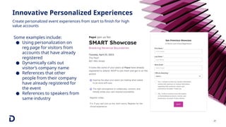 Innovative Personalized Experiences
21
Some examples include:
● Using personalization on
reg page for visitors from
accounts that have already
registered
● Dynamically calls out
visitor’s company name
● References that other
people from their company
have already registered for
the event
● References to speakers from
same industry
Create personalized event experiences from start to finish for high
value accounts
 