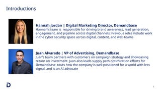 Introductions
7
Juan Alvarado | VP of Advertising, Demandbase
Juan’s team partners with customers on campaign strategy and showcasing
return on investment. Juan also leads supply path optimization efforts for
Demandbase, touts how the company is well positioned for a world with less
signal, and is an AI advocate
Hannah Jordan | Digital Marketing Director, Demandbase
Hannah’s team is responsible for driving brand awareness, lead generation,
engagement, and pipeline across digital channels. Previous roles include work
in the cyber security space across digital, content, and web teams
 