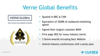 Verne Global Benefits
§ Quoted in BBC & CNN
§ Equivalent of $200K of outbound marketing
spend
§ Signed their largest customer BMW
§ First page SEO for many industry terms
§ 3 Stevie Awards including Best Website
§ Attend industry conferences with a press pass
#contenthacks
 