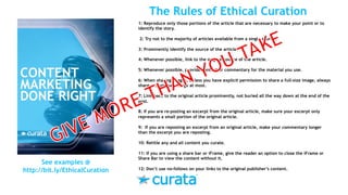 1: Reproduce only those portions of the article that are necessary to make your point or to
identify the story.
2: Try not to the majority of articles available from a single source.
3: Prominently identify the source of the article.
4: Whenever possible, link to the original source of the article.
5: Whenever possible, provide context or commentary for the material you use.
6: When sharing images, unless you have explicit permission to share a full-size image, always
share a thumbnail image at most.
7: Link back to the original article prominently, not buried all the way down at the end of the
post.
8: If you are re-posting an excerpt from the original article, make sure your excerpt only
represents a small portion of the original article.
9: If you are reposting an excerpt from an original article, make your commentary longer
than the excerpt you are reposting.
10: Retitle any and all content you curate.
11: If you are using a share bar or iFrame, give the reader an option to close the iFrame or
Share Bar to view the content without it.
12: Don’t use no-follows on your links to the original publisher’s content.
See examples @
http://bit.ly/EthicalCuration
The Rules of Ethical Curation
 