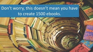 Don’t	worry,	this	doesn’t	mean	you	have	
to	create	1500	ebooks.	
 