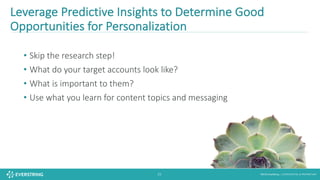 ©2016 EverString :: CONFIDENTIAL & PROPRIETARY25
• Skip	the	research	step!
• What	do	your	target	accounts	look	like?
• What	is	important	to	them?
• Use	what	you	learn	for	content	topics	and	messaging
Leverage	Predictive	Insights	to	Determine	Good	
Opportunities	for	Personalization
 