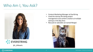 ©2016 EverString :: CONFIDENTIAL & PROPRIETARY6
Who	Am	I,	You	Ask?	
• Content	Marketing	Manager	at	EverString
• Lived	the	startup	life	doing	project	
management	and	content	creation	at	multiple	
startups	in	the	Bay	Area
• Rescued	an	adorable	cat	named	Margot	
@r_lefkowitz
 
